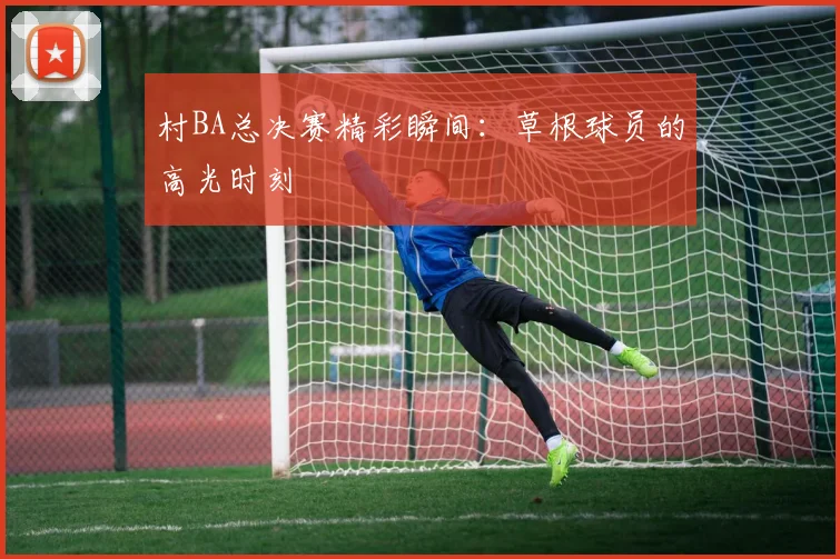 村BA总决赛精彩瞬间:草根球员的高光时刻